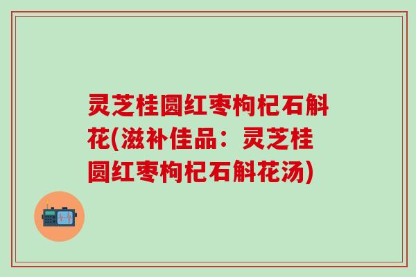 灵芝桂圆红枣枸杞石斛花(滋补佳品：灵芝桂圆红枣枸杞石斛花汤)