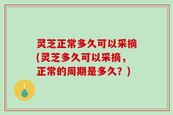 灵芝正常多久可以采摘(灵芝多久可以采摘，正常的周期是多久？)