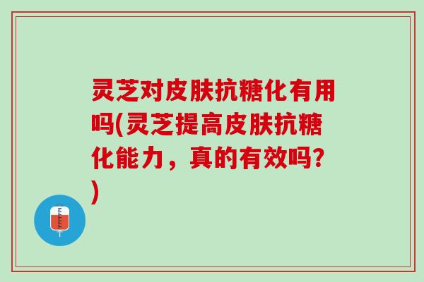 灵芝对皮肤抗糖化有用吗(灵芝提高皮肤抗糖化能力，真的有效吗？)