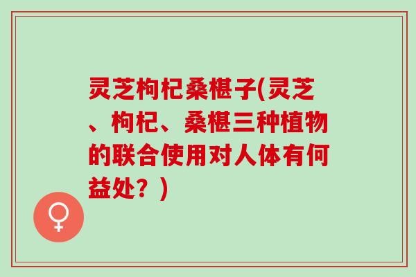 灵芝枸杞桑椹子(灵芝、枸杞、桑椹三种植物的联合使用对人体有何益处？)