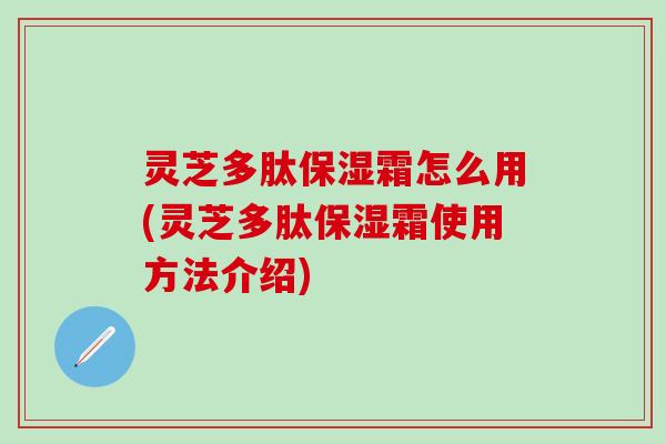 灵芝多肽保湿霜怎么用(灵芝多肽保湿霜使用方法介绍)