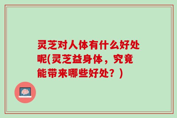 灵芝对人体有什么好处呢(灵芝益身体，究竟能带来哪些好处？)