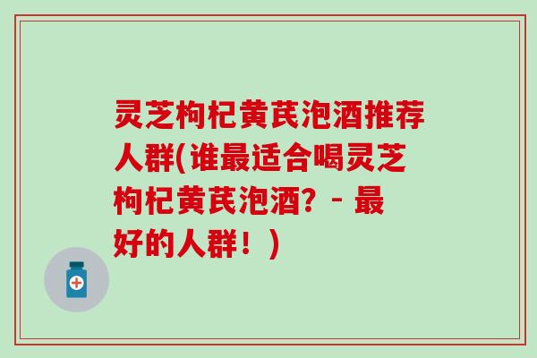 灵芝枸杞黄芪泡酒推荐人群(谁最适合喝灵芝枸杞黄芪泡酒？- 最好的人群！)