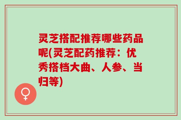 灵芝搭配推荐哪些药品呢(灵芝配药推荐：优秀搭档大曲、人参、当归等)