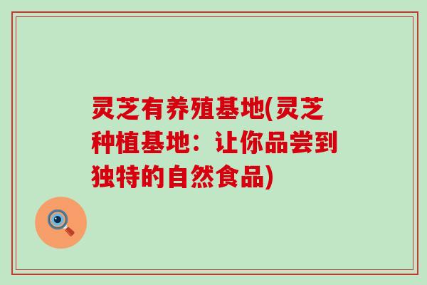 灵芝有养殖基地(灵芝种植基地：让你品尝到独特的自然食品)