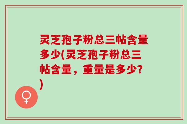 灵芝孢子粉总三帖含量多少(灵芝孢子粉总三帖含量，重量是多少？)
