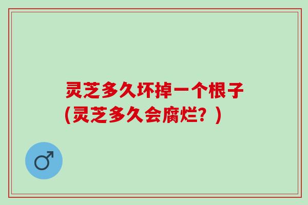 灵芝多久坏掉一个根子(灵芝多久会腐烂？)