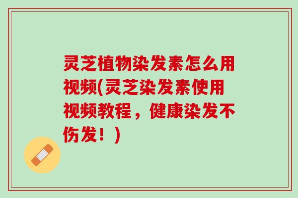 灵芝植物染发素怎么用视频(灵芝染发素使用视频教程，健康染发不伤发！)