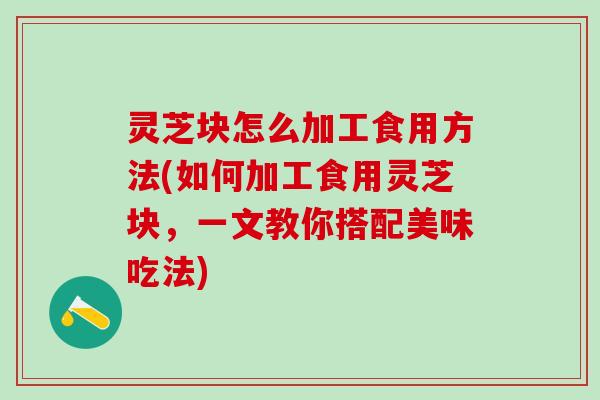 灵芝块怎么加工食用方法(如何加工食用灵芝块，一文教你搭配美味吃法)