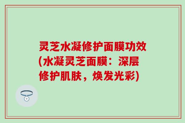 灵芝水凝修护面膜功效(水凝灵芝面膜：深层修护肌肤，焕发光彩)