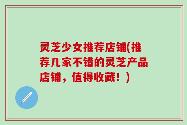 灵芝少女推荐店铺(推荐几家不错的灵芝产品店铺，值得收藏！)