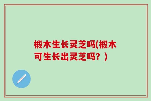 椴木生长灵芝吗(椴木可生长出灵芝吗？)