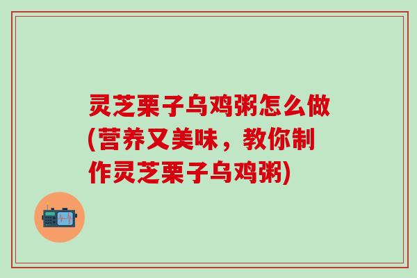 灵芝栗子乌鸡粥怎么做(营养又美味，教你制作灵芝栗子乌鸡粥)