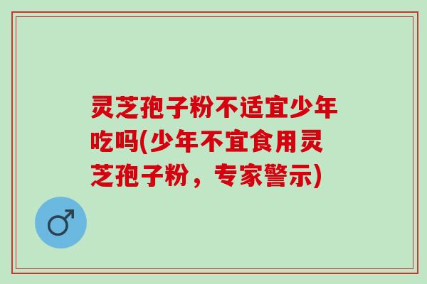 灵芝孢子粉不适宜少年吃吗(少年不宜食用灵芝孢子粉，专家警示)