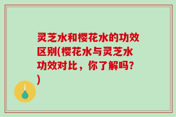 灵芝水和樱花水的功效区别(樱花水与灵芝水功效对比，你了解吗？)