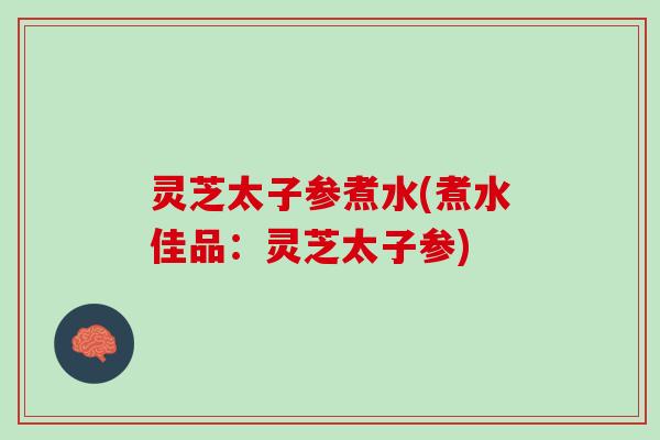 灵芝太子参煮水(煮水佳品：灵芝太子参)
