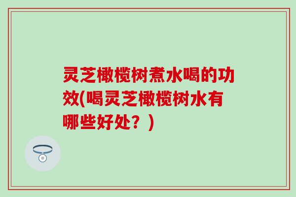 灵芝橄榄树煮水喝的功效(喝灵芝橄榄树水有哪些好处？)