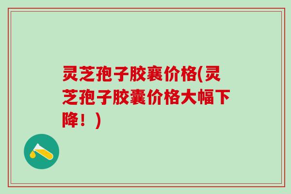 灵芝孢子胶襄价格(灵芝孢子胶囊价格大幅下降！)