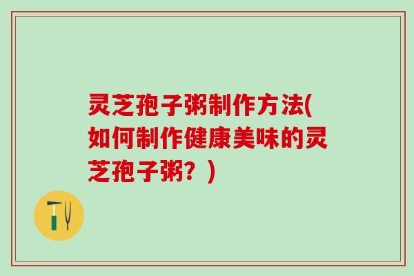 灵芝孢子粥制作方法(如何制作健康美味的灵芝孢子粥？)