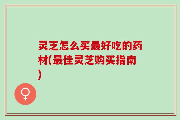 灵芝怎么买最好吃的药材(最佳灵芝购买指南)