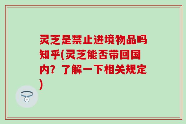 灵芝是禁止进境物品吗知乎(灵芝能否带回国内？了解一下相关规定)