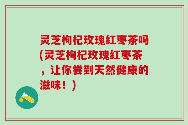 灵芝枸杞玫瑰红枣茶吗(灵芝枸杞玫瑰红枣茶，让你尝到天然健康的滋味！)