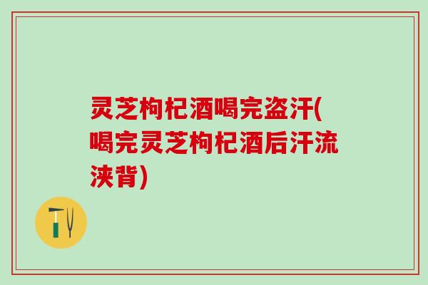 灵芝枸杞酒喝完盗汗(喝完灵芝枸杞酒后汗流浃背)