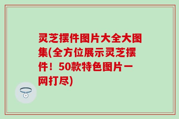 灵芝摆件图片大全大图集(全方位展示灵芝摆件！50款特色图片一网打尽)