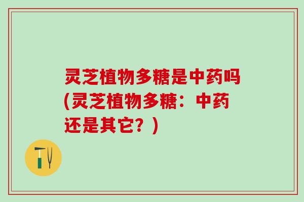 灵芝植物多糖是中药吗(灵芝植物多糖：中药还是其它？)