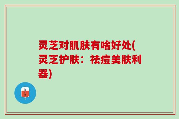 灵芝对肌肤有啥好处(灵芝护肤：祛痘美肤利器)