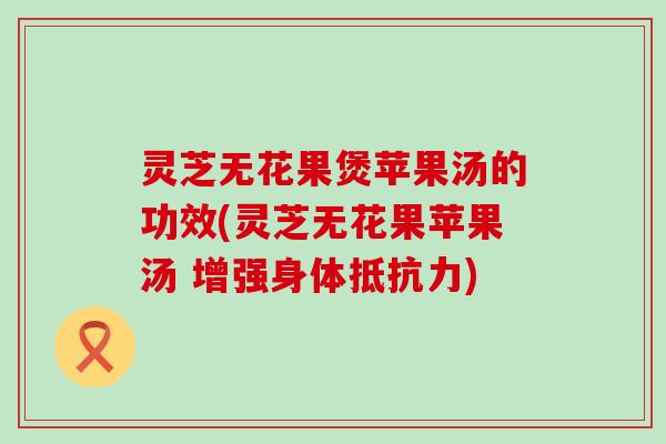灵芝无花果煲苹果汤的功效(灵芝无花果苹果汤 增强身体抵抗力)
