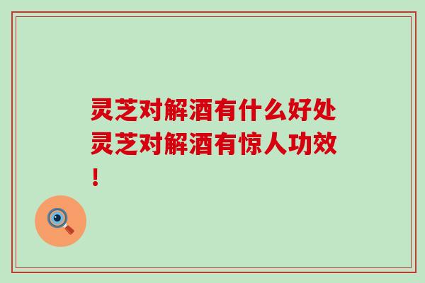 灵芝对解酒有什么好处灵芝对解酒有惊人功效！