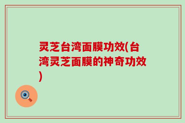 灵芝台湾面膜功效(台湾灵芝面膜的神奇功效)