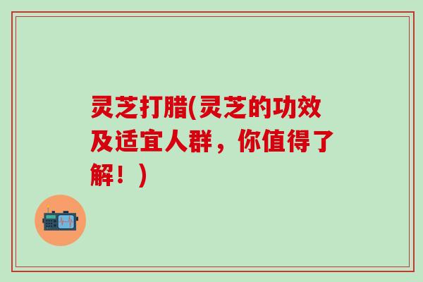 灵芝打腊(灵芝的功效及适宜人群，你值得了解！)