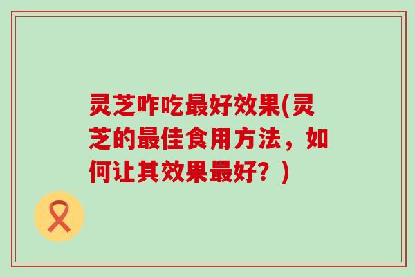 灵芝咋吃最好效果(灵芝的最佳食用方法，如何让其效果最好？)