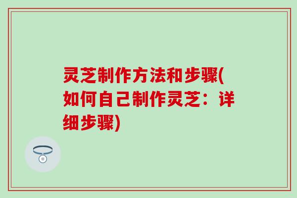 灵芝制作方法和步骤(如何自己制作灵芝：详细步骤)