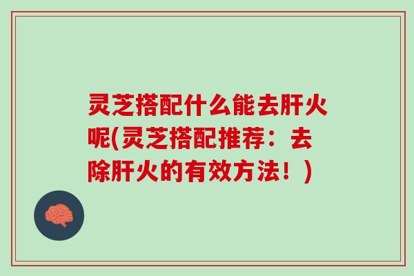 灵芝搭配什么能去肝火呢(灵芝搭配推荐：去除肝火的有效方法！)