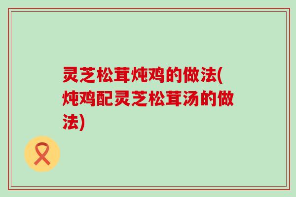 灵芝松茸炖鸡的做法(炖鸡配灵芝松茸汤的做法)