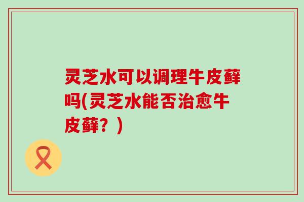 灵芝水可以调理牛皮藓吗(灵芝水能否治愈牛皮藓？)
