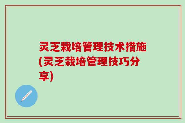 灵芝栽培管理技术措施(灵芝栽培管理技巧分享)