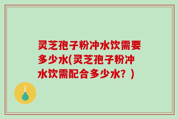 灵芝孢子粉冲水饮需要多少水(灵芝孢子粉冲水饮需配合多少水?) 灵芝孢子粉冲水饮需要多少水(灵芝孢子粉冲水饮需配合多少水?)