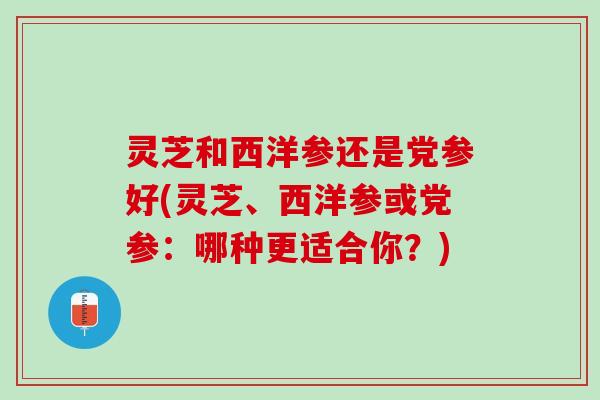 灵芝和西洋参还是党参好(灵芝、西洋参或党参：哪种更适合你？)