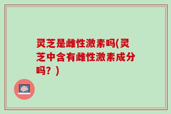 灵芝是雌性激素吗(灵芝中含有雌性激素成分吗？)