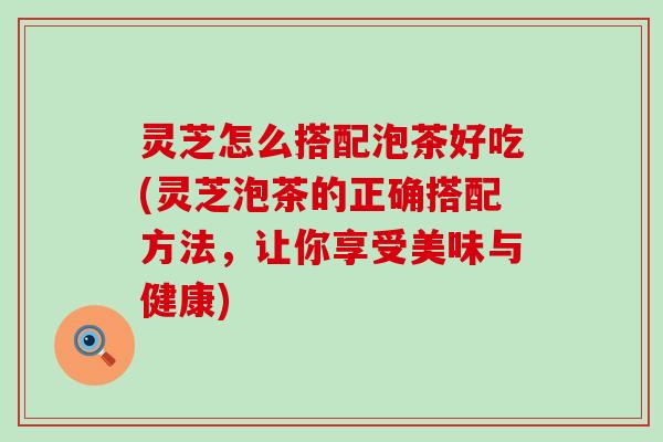 灵芝怎么搭配泡茶好吃(灵芝泡茶的正确搭配方法，让你享受美味与健康)