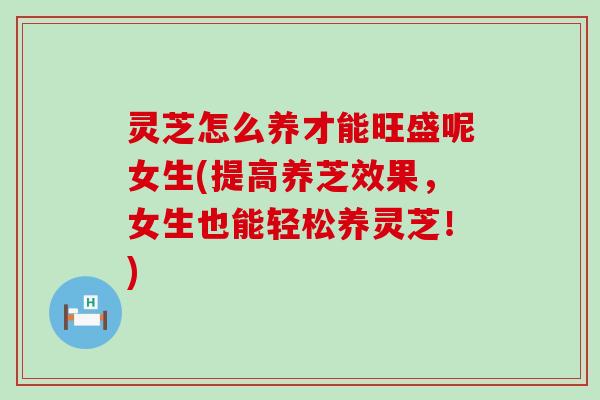 灵芝怎么养才能旺盛呢女生(提高养芝效果，女生也能轻松养灵芝！)