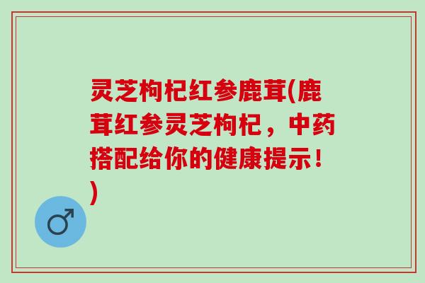 灵芝枸杞红参鹿茸(鹿茸红参灵芝枸杞，中药搭配给你的健康提示！)