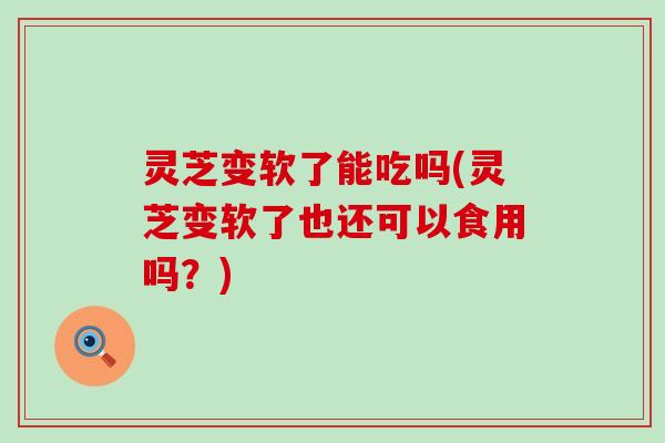 灵芝变软了能吃吗(灵芝变软了也还可以食用吗？)