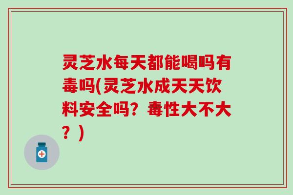 灵芝水每天都能喝吗有毒吗(灵芝水成天天饮料安全吗？毒性大不大？)