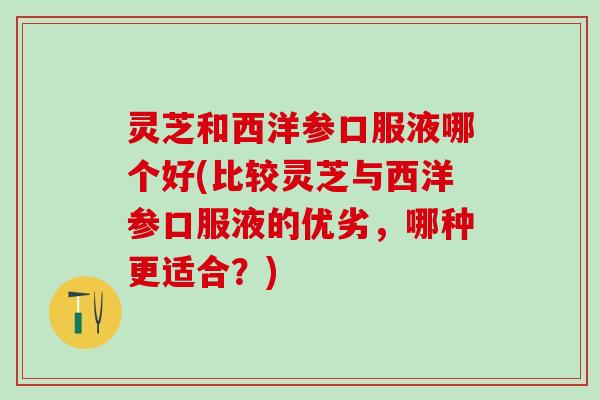 灵芝和西洋参口服液哪个好(比较灵芝与西洋参口服液的优劣，哪种更适合？)