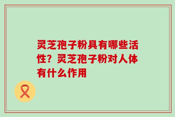 灵芝孢子粉具有哪些活性？灵芝孢子粉对人体有什么作用